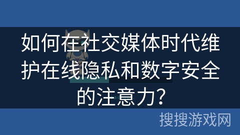 如何在社交媒体时代维护在线隐私和数字安全的注意力？