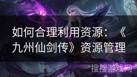 如何合理利用资源:《九州仙剑传》资源管理 如何合理利用资源:《九州仙剑传》资源管理