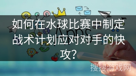 如何在水球比赛中制定战术计划应对对手的快攻？