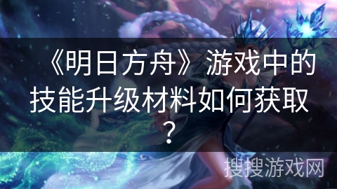 《明日方舟》游戏中的技能升级材料如何获取？