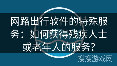 网路出行软件的特殊服务：如何获得残疾人士或老年人的服务？