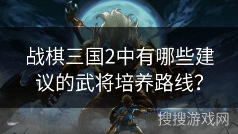战棋三国2中有哪些建议的武将培养路线？