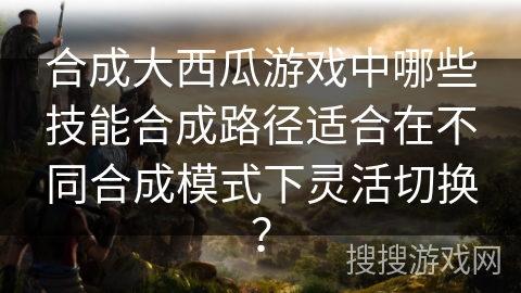 合成大西瓜游戏中哪些技能合成路径适合在不同合成模式下灵活切换？