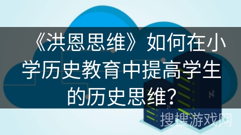 《洪恩思维》如何在小学历史教育中提高学生的历史思维? 《洪恩思维》如何在小学历史教育中提高学生的历史思维?