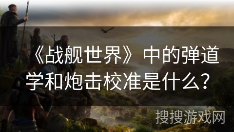 《战舰世界》中的弹道学和炮击校准是什么？