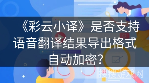 《彩云小译》是否支持语音翻译结果导出格式自动加密？