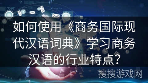 如何使用《商务国际现代汉语词典》学习商务汉语的行业特点？