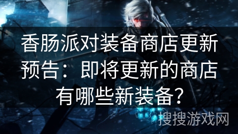 香肠派对装备商店更新预告：即将更新的商店有哪些新装备？