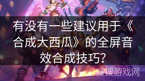 有没有一些建议用于《合成大西瓜》的全屏音效合成技巧？
