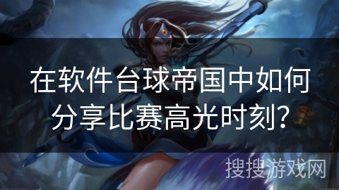在软件台球帝国中如何分享比赛高光时刻？