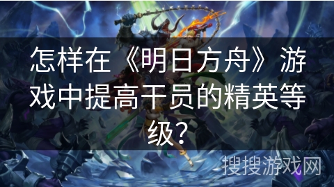 怎样在《明日方舟》游戏中提高干员的精英等级？