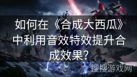 如何在《合成大西瓜》中利用音效特效提升合成效果？