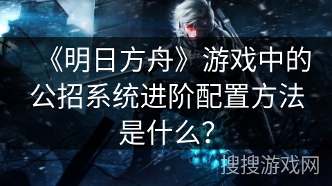 《明日方舟》游戏中的公招系统进阶配置方法是什么？