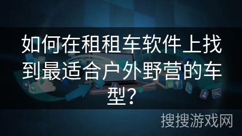 如何在租租车软件上找到最适合户外野营的车型？