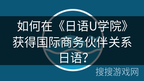 如何在《日语U学院》获得国际商务伙伴关系日语？