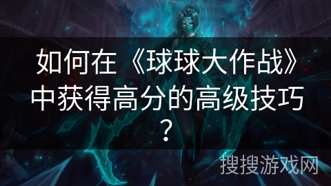 如何在《球球大作战》中获得高分的高级技巧？