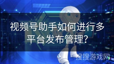 视频号助手如何进行多平台发布管理？