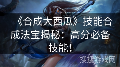 《合成大西瓜》技能合成法宝揭秘：高分必备技能！
