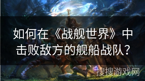 如何在《战舰世界》中击败敌方的舰船战队？