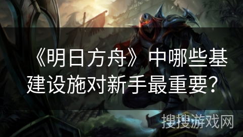 《明日方舟》中哪些基建设施对新手最重要？