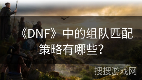 《DNF》中的组队匹配策略有哪些？