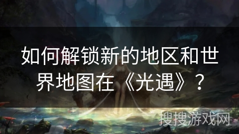 如何解锁新的地区和世界地图在《光遇》？