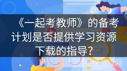 《一起考教师》的备考计划是否提供学习资源下载的指导? 《一起考教师》的备考计划是否提供学习资源下载的指导?
