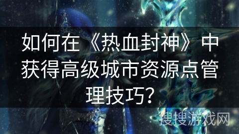 如何在《热血封神》中获得高级城市资源点管理技巧？