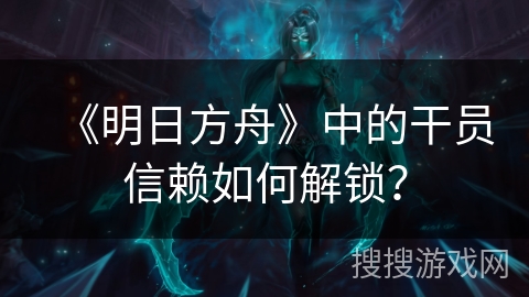 《明日方舟》中的干员信赖如何解锁？