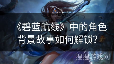 《碧蓝航线》中的角色背景故事如何解锁？