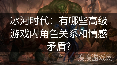 冰河时代：有哪些高级游戏内角色关系和情感矛盾？