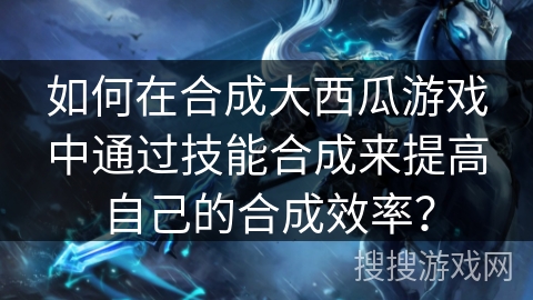 如何在合成大西瓜游戏中通过技能合成来提高自己的合成效率？