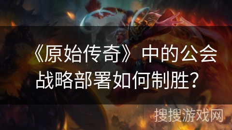 《原始传奇》中的公会战略部署如何制胜？