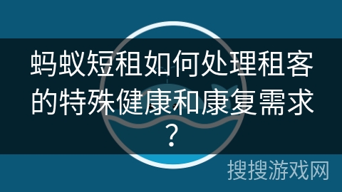 蚂蚁短租如何处理租客的特殊健康和康复需求？