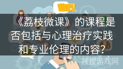 《荔枝微课》的课程是否包括与心理治疗实践和专业伦理的内容？