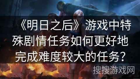 《明日之后》游戏中特殊剧情任务如何更好地完成难度较大的任务？