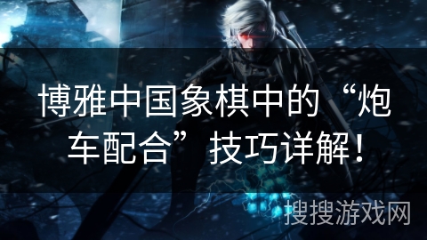 博雅中国象棋中的“炮车配合”技巧详解！