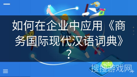 如何在企业中应用《商务国际现代汉语词典》？