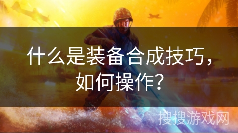 什么是装备合成技巧，如何操作？