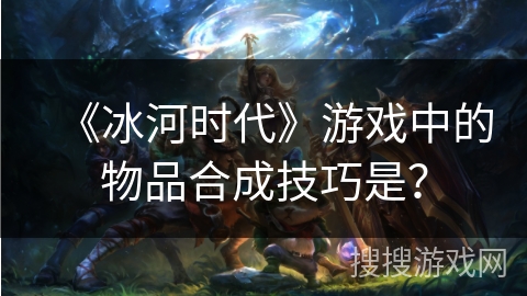 《冰河时代》游戏中的物品合成技巧是？