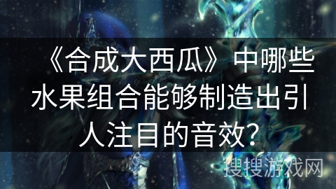 《合成大西瓜》中哪些水果组合能够制造出引人注目的音效？