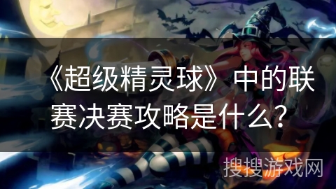 《超级精灵球》中的联赛决赛攻略是什么？