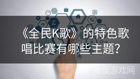《全民K歌》的特色歌唱比赛有哪些主题？