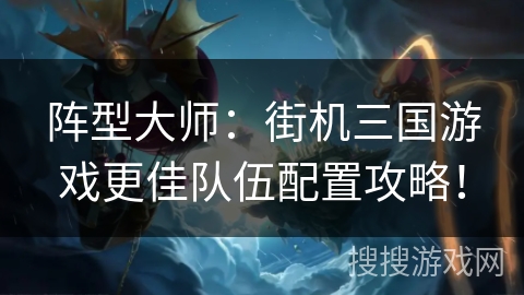 阵型大师：街机三国游戏更佳队伍配置攻略！