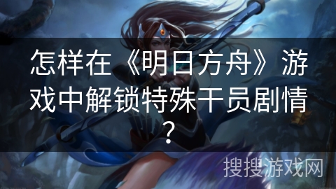 怎样在《明日方舟》游戏中解锁特殊干员剧情？