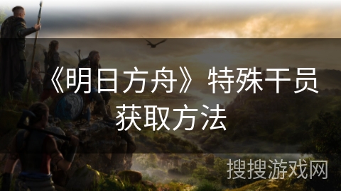 《明日方舟》特殊干员获取方法