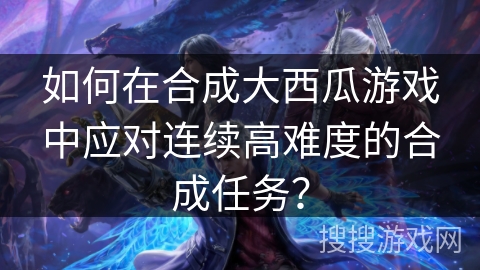 如何在合成大西瓜游戏中应对连续高难度的合成任务？