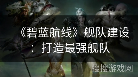 《碧蓝航线》舰队建设：打造最强舰队