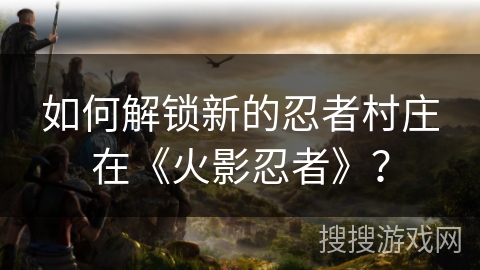 如何解锁新的忍者村庄在《火影忍者》？