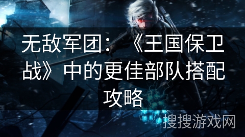 无敌军团：《王国保卫战》中的更佳部队搭配攻略